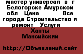 мастер универсал  в  г.Белогорске Амурской обл › Цена ­ 3 000 - Все города Строительство и ремонт » Услуги   . Ханты-Мансийский